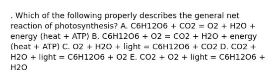 . Which of the following properly describes the general net reaction of photosynthesis? A. C6H12O6 + CO2 = O2 + H2O + energy (heat + ATP) B. C6H12O6 + O2 = CO2 + H2O + energy (heat + ATP) C. O2 + H2O + light = C6H12O6 + CO2 D. CO2 + H2O + light = C6H12O6 + O2 E. CO2 + O2 + light = C6H12O6 + H2O