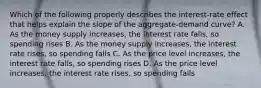 Which of the following properly describes the interest-rate effect that helps explain the slope of the aggregate-demand curve? A. As the money supply increases, the interest rate falls, so spending rises B. As the money supply increases, the interest rate rises, so spending falls C. As the price level increases, the interest rate falls, so spending rises D. As the price level increases, the interest rate rises, so spending falls