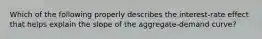 Which of the following properly describes the interest-rate effect that helps explain the slope of the aggregate-demand curve?