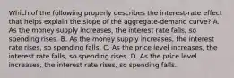 Which of the following properly describes the interest-rate effect that helps explain the slope of the aggregate-demand curve? A. As the money supply increases, the interest rate falls, so spending rises. B. As the money supply increases, the interest rate rises, so spending falls. C. As the price level increases, the interest rate falls, so spending rises. D. As the price level increases, the interest rate rises, so spending falls.