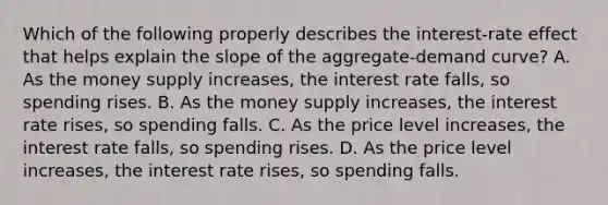 Which of the following properly describes the interest-rate effect that helps explain the slope of the aggregate-demand curve? A. As the money supply increases, the interest rate falls, so spending rises. B. As the money supply increases, the interest rate rises, so spending falls. C. As the price level increases, the interest rate falls, so spending rises. D. As the price level increases, the interest rate rises, so spending falls.