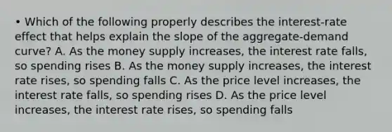 • Which of the following properly describes the interest-rate effect that helps explain the slope of the aggregate-demand curve? A. As the money supply increases, the interest rate falls, so spending rises B. As the money supply increases, the interest rate rises, so spending falls C. As the price level increases, the interest rate falls, so spending rises D. As the price level increases, the interest rate rises, so spending falls