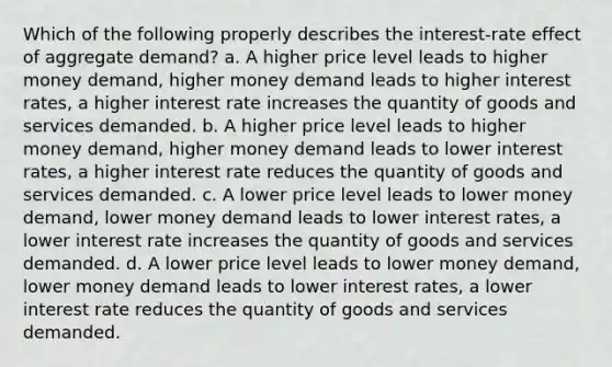 Which of the following properly describes the interest-rate effect of aggregate demand? a. A higher price level leads to higher money demand, higher money demand leads to higher interest rates, a higher interest rate increases the quantity of goods and services demanded. b. A higher price level leads to higher money demand, higher money demand leads to lower interest rates, a higher interest rate reduces the quantity of goods and services demanded. c. A lower price level leads to lower money demand, lower money demand leads to lower interest rates, a lower interest rate increases the quantity of goods and services demanded. d. A lower price level leads to lower money demand, lower money demand leads to lower interest rates, a lower interest rate reduces the quantity of goods and services demanded.