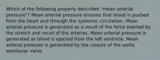 Which of the following properly describes "mean arterial pressure"? Mean arterial pressure ensures that blood is pushed from the heart and through the systemic circulation. Mean arterial pressure is generated as a result of the force exerted by the stretch and recoil of the arteries. Mean arterial pressure is generated as blood is ejected from the left ventricle. Mean arterial pressure is generated by the closure of the aortic semilunar valve.