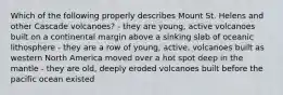 Which of the following properly describes Mount St. Helens and other Cascade volcanoes? - they are young, active volcanoes built on a continental margin above a sinking slab of oceanic lithosphere - they are a row of young, active, volcanoes built as western North America moved over a hot spot deep in the mantle - they are old, deeply eroded volcanoes built before the pacific ocean existed