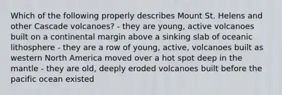 Which of the following properly describes Mount St. Helens and other Cascade volcanoes? - they are young, active volcanoes built on a continental margin above a sinking slab of oceanic lithosphere - they are a row of young, active, volcanoes built as western North America moved over a hot spot deep in the mantle - they are old, deeply eroded volcanoes built before the pacific ocean existed