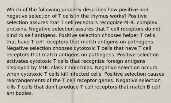 Which of the following properly describes how positive and negative selection of T cells in the thymus works? Positive selection assures that T cell receptors recognize MHC complex proteins. Negative selection assures that T cell receptors do not bind to self antigens. Positive selection chooses helper T cells that have T cell receptors that match antigens on pathogens. Negative selection chooses cytotoxic T cells that have T cell receptors that match antigens on pathogens. Positive selection activates cytotoxic T cells that recognize foreign antigens displayed by MHC class I molecules. Negative selection occurs when cytotoxic T cells kill infected cells. Positive selection causes rearrangements of the T cell receptor genes. Negative selection kills T cells that don't produce T cell receptors that match B cell antibodies.