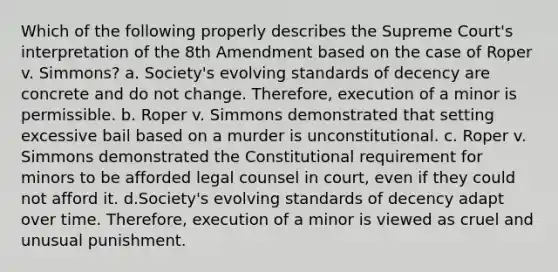 Which of the following properly describes the Supreme Court's interpretation of the 8th Amendment based on the case of Roper v. Simmons? a. Society's evolving standards of decency are concrete and do not change. Therefore, execution of a minor is permissible. b. Roper v. Simmons demonstrated that setting excessive bail based on a murder is unconstitutional. c. Roper v. Simmons demonstrated the Constitutional requirement for minors to be afforded legal counsel in court, even if they could not afford it. d.Society's evolving standards of decency adapt over time. Therefore, execution of a minor is viewed as cruel and unusual punishment.