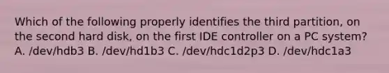 Which of the following properly identifies the third partition, on the second hard disk, on the first IDE controller on a PC system? A. /dev/hdb3 B. /dev/hd1b3 C. /dev/hdc1d2p3 D. /dev/hdc1a3