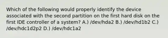 Which of the following would properly identify the device associated with the second partition on the first hard disk on the first IDE controller of a system? A.) /dev/hda2 B.) /dev/hd1b2 C.) /dev/hdc1d2p2 D.) /dev/hdc1a2