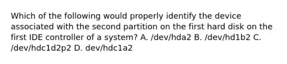 Which of the following would properly identify the device associated with the second partition on the first hard disk on the first IDE controller of a system? A. /dev/hda2 B. /dev/hd1b2 C. /dev/hdc1d2p2 D. dev/hdc1a2