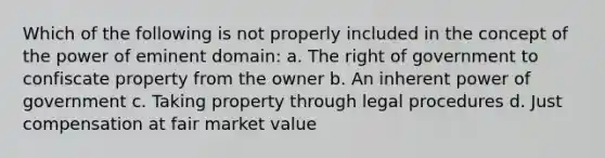 Which of the following is not properly included in the concept of the power of eminent domain: a. The right of government to confiscate property from the owner b. An inherent power of government c. Taking property through legal procedures d. Just compensation at fair market value