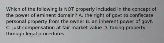 Which of the following is NOT properly included in the concept of the power of eminent domain? A. the right of govt to confiscate personal property from the owner B. an inherent power of govt. C. just compensation at fair market value D. taking property through legal procedures