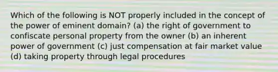 Which of the following is NOT properly included in the concept of the power of eminent domain? (a) the right of government to confiscate personal property from the owner (b) an inherent power of government (c) just compensation at fair market value (d) taking property through legal procedures