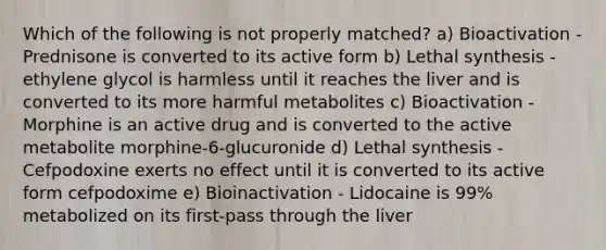 Which of the following is not properly matched? a) Bioactivation - Prednisone is converted to its active form b) Lethal synthesis - ethylene glycol is harmless until it reaches the liver and is converted to its more harmful metabolites c) Bioactivation - Morphine is an active drug and is converted to the active metabolite morphine-6-glucuronide d) Lethal synthesis - Cefpodoxine exerts no effect until it is converted to its active form cefpodoxime e) Bioinactivation - Lidocaine is 99% metabolized on its first-pass through the liver