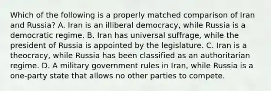 Which of the following is a properly matched comparison of Iran and Russia? A. Iran is an illiberal democracy, while Russia is a democratic regime. B. Iran has universal suffrage, while the president of Russia is appointed by the legislature. C. Iran is a theocracy, while Russia has been classified as an authoritarian regime. D. A military government rules in Iran, while Russia is a one-party state that allows no other parties to compete.