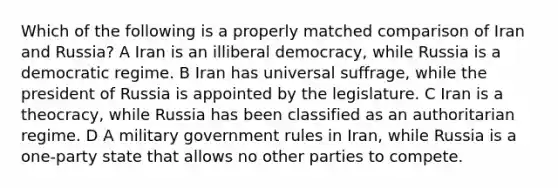 Which of the following is a properly matched comparison of Iran and Russia? A Iran is an illiberal democracy, while Russia is a democratic regime. B Iran has universal suffrage, while the president of Russia is appointed by the legislature. C Iran is a theocracy, while Russia has been classified as an authoritarian regime. D A military government rules in Iran, while Russia is a one-party state that allows no other parties to compete.