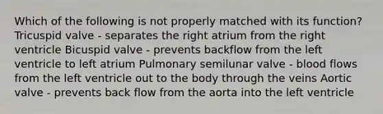 Which of the following is not properly matched with its function? Tricuspid valve - separates the right atrium from the right ventricle Bicuspid valve - prevents backflow from the left ventricle to left atrium Pulmonary semilunar valve - blood flows from the left ventricle out to the body through the veins Aortic valve - prevents back flow from the aorta into the left ventricle