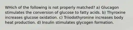 WHich of the following is not properly matched? a) Glucagon stimulates the conversion of glucose to fatty acids. b) Thyroxine increases glucose oxidation. c) Triiodothyronine increases body heat production. d) Insulin stimulates glycogen formation.