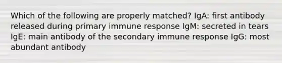 Which of the following are properly matched? IgA: first antibody released during primary immune response IgM: secreted in tears IgE: main antibody of the secondary immune response IgG: most abundant antibody