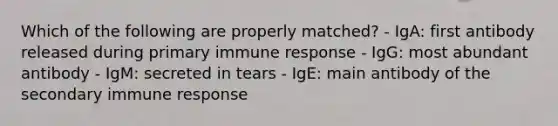 Which of the following are properly matched? - IgA: first antibody released during primary immune response - IgG: most abundant antibody - IgM: secreted in tears - IgE: main antibody of the secondary immune response