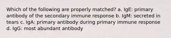 Which of the following are properly matched? a. IgE: primary antibody of the secondary immune response b. IgM: secreted in tears c. IgA: primary antibody during primary immune response d. IgG: most abundant antibody