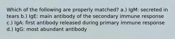 Which of the following are properly matched? a.) IgM: secreted in tears b.) IgE: main antibody of the secondary immune response c.) IgA: first antibody released during primary immune response d.) IgG: most abundant antibody