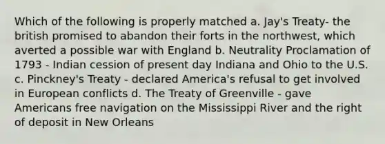 Which of the following is properly matched a. Jay's Treaty- the british promised to abandon their forts in the northwest, which averted a possible war with England b. Neutrality Proclamation of 1793 - Indian cession of present day Indiana and Ohio to the U.S. c. Pinckney's Treaty - declared America's refusal to get involved in European conflicts d. The Treaty of Greenville - gave Americans free navigation on the Mississippi River and the right of deposit in New Orleans