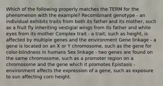 Which of the following properly matches the TERM for the phenomenon with the example? Recombinant genotype - an individual exhibits traits from both its father and its mother, such as a fruit fly inheriting vestigial wings from its father and white eyes from its mother Complex trait - a trait, such as height, is affected by multiple genes and the environment Gene linkage - a gene is located on an X or Y chromosome, such as the gene for color-blindness in humans Sex linkage - two genes are found on the same chromosome, such as a promoter region on a chromosome and the gene which it promotes Epistasis - environment affects the expression of a gene, such as exposure to sun affecting corn height.