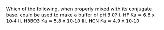 Which of the following, when properly mixed with its conjugate base, could be used to make a buffer of pH 3.0? I. HF Ka = 6.8 x 10-4 II. H3BO3 Ka = 5.8 x 10-10 III. HCN Ka = 4.9 x 10-10