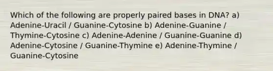 Which of the following are properly paired bases in DNA? a) Adenine-Uracil / Guanine-Cytosine b) Adenine-Guanine / Thymine-Cytosine c) Adenine-Adenine / Guanine-Guanine d) Adenine-Cytosine / Guanine-Thymine e) Adenine-Thymine / Guanine-Cytosine