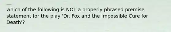 which of the following is NOT a properly phrased premise statement for the play 'Dr. Fox and the Impossible Cure for Death'?