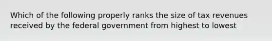 Which of the following properly ranks the size of tax revenues received by the federal government from highest to lowest