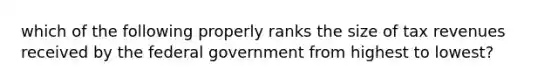 which of the following properly ranks the size of tax revenues received by the federal government from highest to lowest?