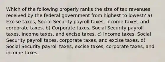 Which of the following properly ranks the size of tax revenues received by the federal government from highest to lowest? a) Excise taxes, Social Security payroll taxes, income taxes, and corporate taxes. b) Corporate taxes, Social Security payroll taxes, income taxes, and excise taxes. c) Income taxes, Social Security payroll taxes, corporate taxes, and excise taxes. d) Social Security payroll taxes, excise taxes, corporate taxes, and income taxes.