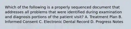 Which of the following is a properly sequenced document that addresses all problems that were identified during examination and diagnosis portions of the patient visit? A. Treatment Plan B. Informed Consent C. Electronic Dental Record D. Progress Notes