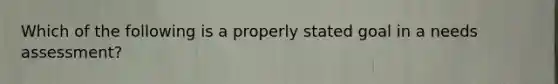 Which of the following is a properly stated goal in a needs assessment?