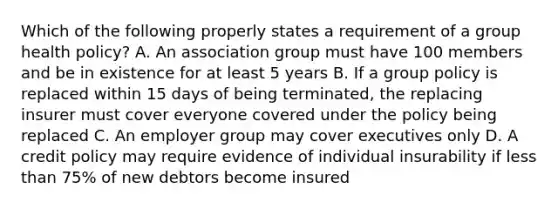 Which of the following properly states a requirement of a group health policy? A. An association group must have 100 members and be in existence for at least 5 years B. If a group policy is replaced within 15 days of being terminated, the replacing insurer must cover everyone covered under the policy being replaced C. An employer group may cover executives only D. A credit policy may require evidence of individual insurability if <a href='https://www.questionai.com/knowledge/k7BtlYpAMX-less-than' class='anchor-knowledge'>less than</a> 75% of new debtors become insured