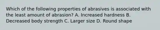 Which of the following properties of abrasives is associated with the least amount of abrasion? A. Increased hardness B. Decreased body strength C. Larger size D. Round shape