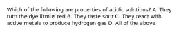 Which of the following are properties of acidic solutions? A. They turn the dye litmus red B. They taste sour C. They react with active metals to produce hydrogen gas D. All of the above