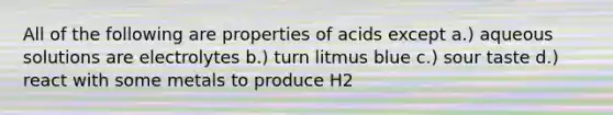 All of the following are properties of acids except a.) aqueous solutions are electrolytes b.) turn litmus blue c.) sour taste d.) react with some metals to produce H2