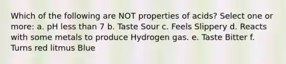 Which of the following are NOT properties of acids? Select one or more: a. pH less than 7 b. Taste Sour c. Feels Slippery d. Reacts with some metals to produce Hydrogen gas. e. Taste Bitter f. Turns red litmus Blue