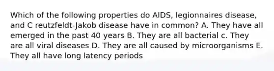 Which of the following properties do AIDS, legionnaires disease, and C reutzfeldt-Jakob disease have in common? A. They have all emerged in the past 40 years B. They are all bacterial c. They are all viral diseases D. They are all caused by microorganisms E. They all have long latency periods