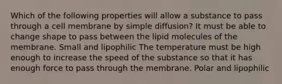 Which of the following properties will allow a substance to pass through a cell membrane by simple diffusion? It must be able to change shape to pass between the lipid molecules of the membrane. Small and lipophilic The temperature must be high enough to increase the speed of the substance so that it has enough force to pass through the membrane. Polar and lipophilic