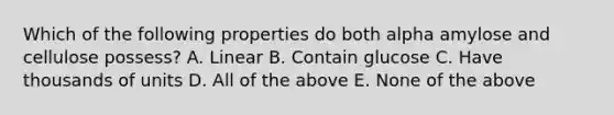 Which of the following properties do both alpha amylose and cellulose possess? A. Linear B. Contain glucose C. Have thousands of units D. All of the above E. None of the above