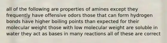 all of the following are properties of amines except they frequently have offensive odors those that can form hydrogen bonds have higher boiling points than expected for their molecular weight those with low molecular weight are soluble in water they act as bases in many reactions all of these are correct