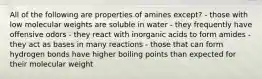 All of the following are properties of amines except? - those with low molecular weights are soluble in water - they frequently have offensive odors - they react with inorganic acids to form amides - they act as bases in many reactions - those that can form hydrogen bonds have higher boiling points than expected for their molecular weight