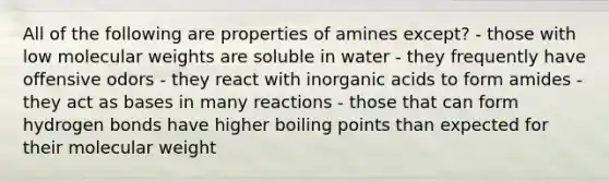 All of the following are properties of amines except? - those with low molecular weights are soluble in water - they frequently have offensive odors - they react with inorganic acids to form amides - they act as bases in many reactions - those that can form hydrogen bonds have higher boiling points than expected for their molecular weight