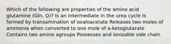 Which of the following are properties of the amino acid glutamine (Gln, Q)? Is an intermediate in the urea cycle Is formed by transamination of oxaloacetate Releases two moles of ammonia when converted to one mole of a-ketoglutarate Contains two amino agroups Possesses and ionizable side chain