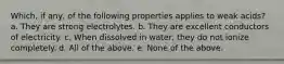 Which, if any, of the following properties applies to weak acids? a. They are strong electrolytes. b. They are excellent conductors of electricity. c. When dissolved in water, they do not ionize completely. d. All of the above. e. None of the above.